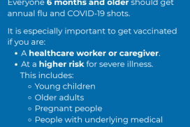 Who should get the flu and COVID-19 vaccines? Everyone 6 months and older should get annual flu and COVID-19 vaccines. It is especially importatnt to get vaccinated if you are a healthcare worker or caregiver, at higher risk for severe illness. This includes young children, older adults, pregnant people, people with underlying conditions.
