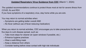 Updated Respiratory Virus Guidance from CDC:
The updated recommendations continue to protect those most at risk for severe illness from COVID, flu and RSV.
If you have symptoms of a respiratory virus, stay home while you are sick.
You may return to normal activities when:
•	Symptoms are getting better overall AND
•	No fever (without use of fever-reducing medication)
When you return to normal activities, CDC encourages you to take precautions for the next five days to curb disease spread, such as:
•	Take more steps for cleaner air (open windows if possible, etc.)
•	Enhance hygiene practices
•	Wear a well-fitting mask
•	Keep a distance from others
•	Consider testing before close contact with high risk individuals
