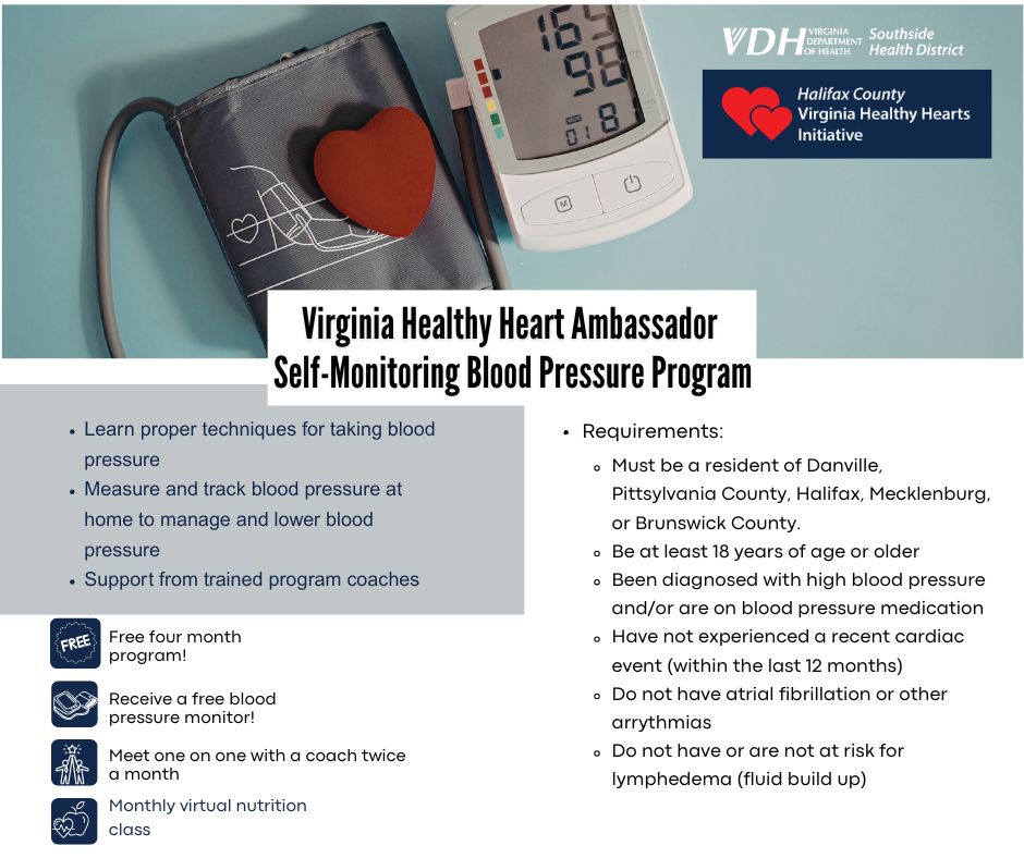Infographic on the Self-monitoring Blood Pressure Program with requirements and benefits. Benefits include Learn proper techniques for taking blood pressure, Measure and track blood pressure at home to manage and lower blood pressure, Support from trained program coaches. Requirements are: Must be a resident of Danville, Pittsylvania County, Halifax, Mecklenburg, or Brunswick County. Be at least 18 years of age or older, Been diagnosed with high blood pressure and/or are on blood pressure medication, Have not experienced a recent cardiac event (within the last 12 months), Do not have atrial fibrillation or other arrythmias, Do not have or are not at risk for lymphedema (fluid build up).