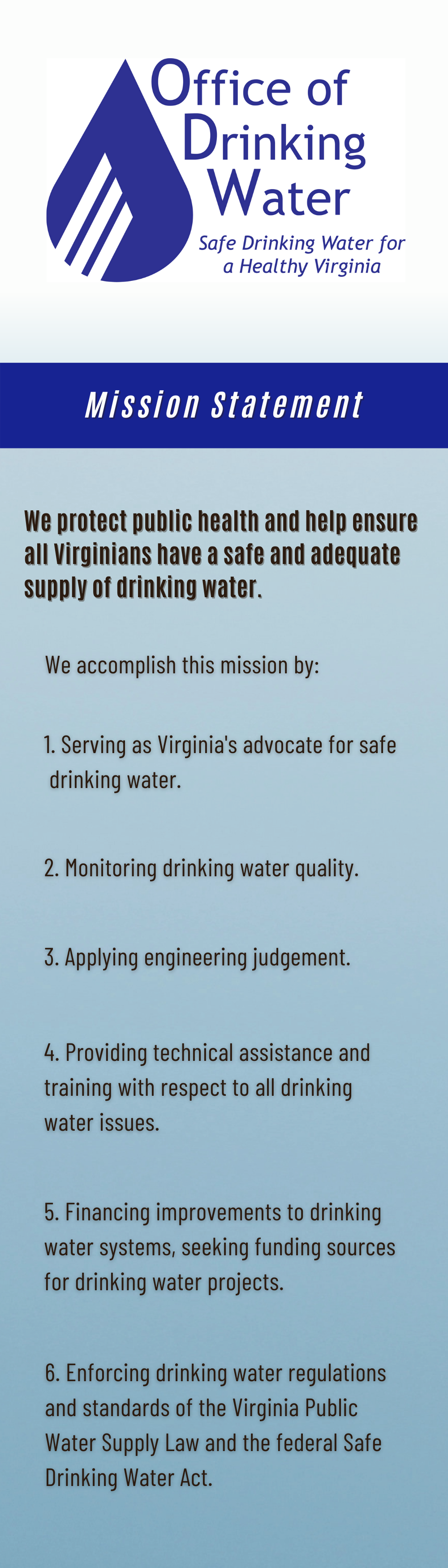 Mission Statement:  We protect Public Health and help ensure all Virginians have a safe and adequate supply of drinking water.  We accomplish this by:  1) Serving as Virginia's advocate for safe drinking water.  2) Monitoring drinking water quality  3) Applying engineering judgement  4) Providing technical assistance and training with respect to all drinking water issues.  5) Financing improvements to drinking water systems. 6) Enforcing drinking water rgulations and standards of the VA Public Water Supply Law and Federal Safe Drinking Water Act