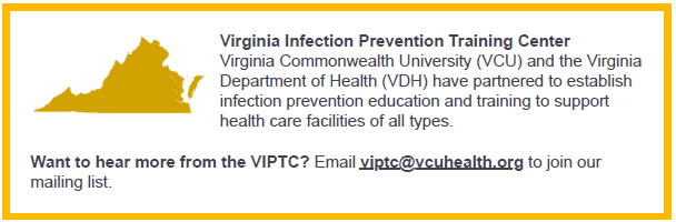 Virginia Commonwealth University (VCU) and the Virginia Department of Health (VDH) have partnered to establish infection prevention education and training to support healthcare facilities of all types. Want to hear more from the VIPTC? Email viptc@vcuhealth.org to join our mailing list.