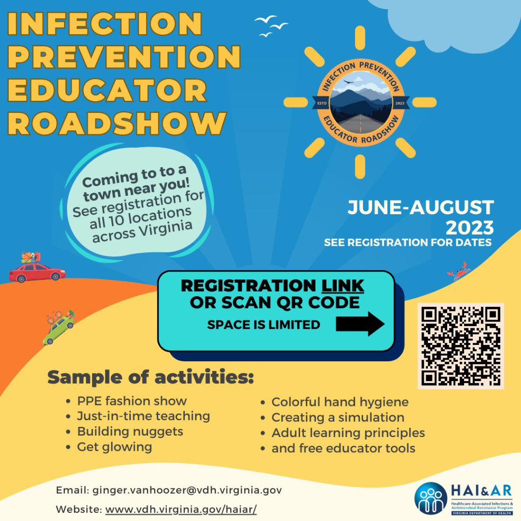 Colorful flier for the Infection Prevention Educator Roadshow. Coming soon to a town near you in June through August 2023. Check the registration link by clicking or scanning the QR code for more information on locations and dates. Sample activities include: PPE fashion show, just-in-time teaching, building nuggets, get glowing, colorful hand hygiene, creating a simulation, adult learning principles, and free educator tools. Email ginger.vanhoozer@vdh.virginia.gov or check www.vdh.virginia.gov/hai/ar.