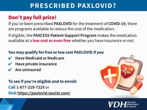 Don’t pay full price! If you’ve been prescribed PAXLOVID for the treatment of COVID-19, there are programs available to reduce the cost of the medication. If eligible, the PAXCESS Patient Support Program makes the medication available at a low cost or even free whether you have insurance or not. You may qualify for free or low cost PAXLOVID if you Have Medicaid or Medicare Have private insurance Are uninsured To see if you’re eligible and to enroll: Call 1-877-219-7225 or Visit https://paxlovid.iassist.com/