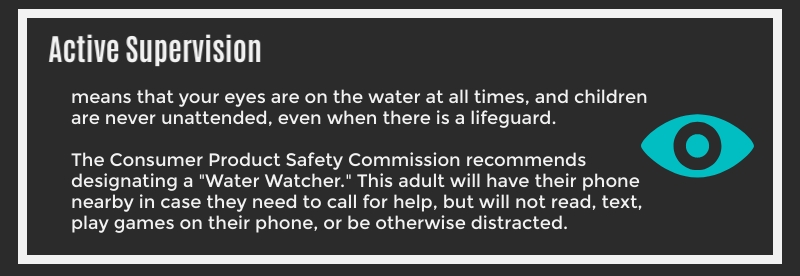 Active Supervision means that your eyes are on the water at all times, and children are never unattended, even when there is a lifeguard. The Consumer Product Safety Commission recommends designating a "Water Watcher". This adult will have their phone nearby in case they need to call for help, but will not read, text, play games on their phone, or be otherwise distracted.
