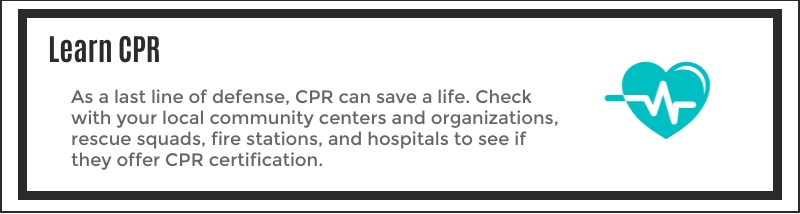 As a last line of defense, CPR can save a life. Check with your local community centers and organizations, rescue squads, fire stations, and hospitals to see if they offer CPR certification.