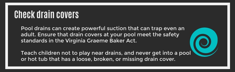 Check Drain Covers: Pool drains can create powerful suction that can trap even an adult. Ensure that drain covers at your pool meet the safety standards in the Virginia Graeme Baker Act. Teach children not to play near drains, and never get into a pool or hot tub that has a loose, broken, or missing drain cover.