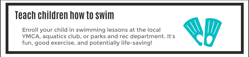 Enroll your child in swimming lessons at the local YMCA, aquatics club, or parks and red department, Its fun, good exercise, and potentially life-saving!