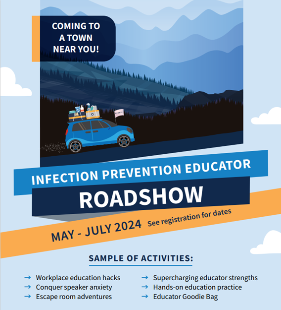 Coming to a town near you! Infection Prevention Educator Roadshow. May-July 2024; see registration for dates. Sample of Activities: workplace education hacks, conquer speaker anxiety, escape room adventures, supercharging educator strengths, hands-on education practice, educator goodie bag