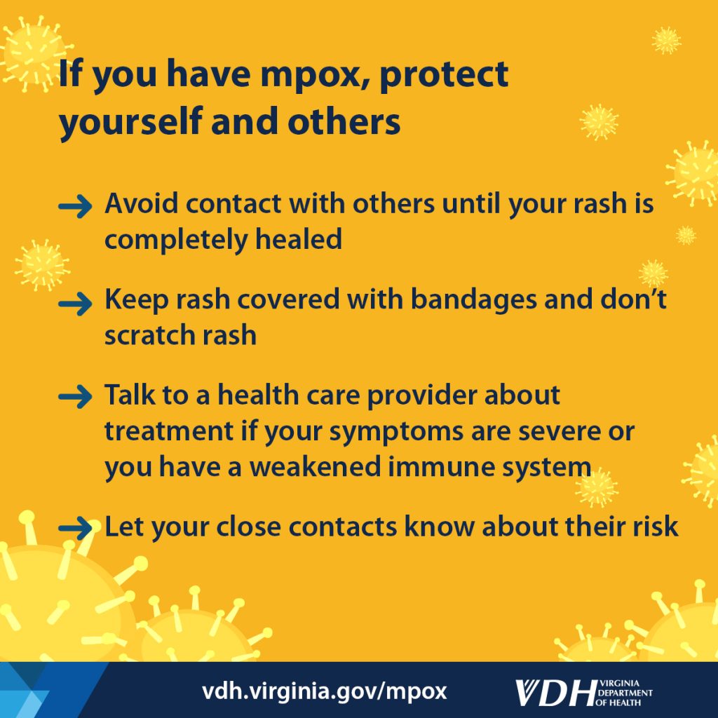 If you have mpox, protect yourself and others Avoid contact with others until your rash is completely healed Keep rash covered with bandages and don’t scratch rash Talk to a health care provider about treatment if your symptoms are severe or you have a weakened immune system Let your close contacts know about their risk