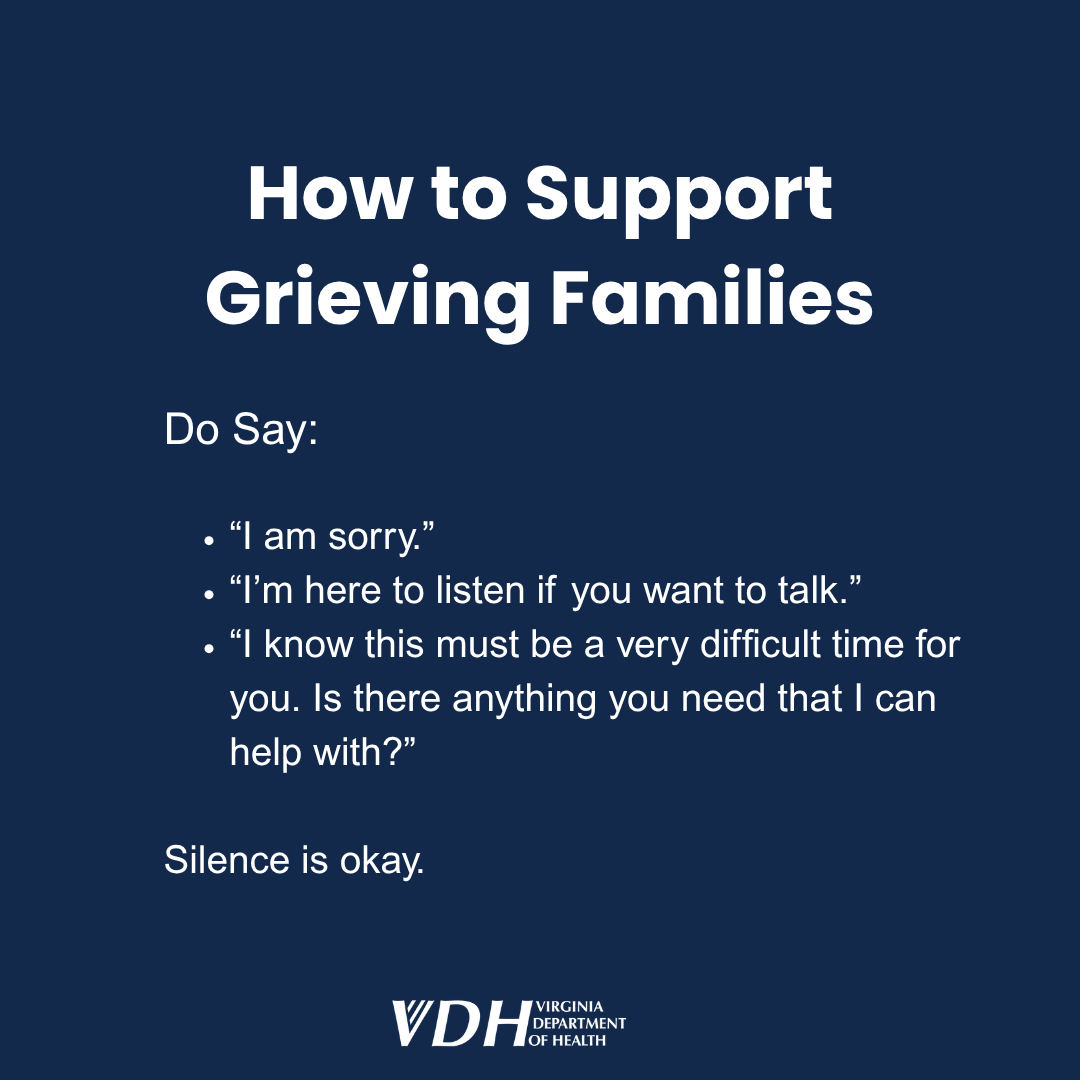 How to support grieving families Do say: "I am sorry." "I'm here to listen if you want to talk."  "I know this must be a very difficult time for you. Is there anything you need that I can help with?"  Silence is okay.