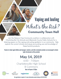 Vaping and Juuling. What's the Risk? community town hall. join the tobacco free community coalition in collaboration with Charlottesville city schools and albemarle county public schools for a listening session on the vaping and juuling epidemic in our community. Help explore the current climate and issues surrounding use and knowledge of these harmful products. parents of school-aged children and teenagers, teachers and other community members are encouraged to attend. light refreshments will be provided. May 14, 2019. 6:00 -7:00pm. Charlottesville high school. b commons. doors will open at 5:30pm. no registration is required. For more information contact Lindsay at 434-243-0433.