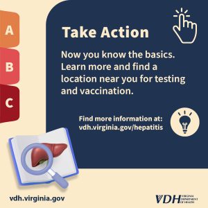 Take Action Now you know the basics. Learn more and find a location near you for testing and vaccination. Find more information at: vdh.virginia.gov/hepatitis Getting vaccinated and washing your hands is the best way to protect yourself.
