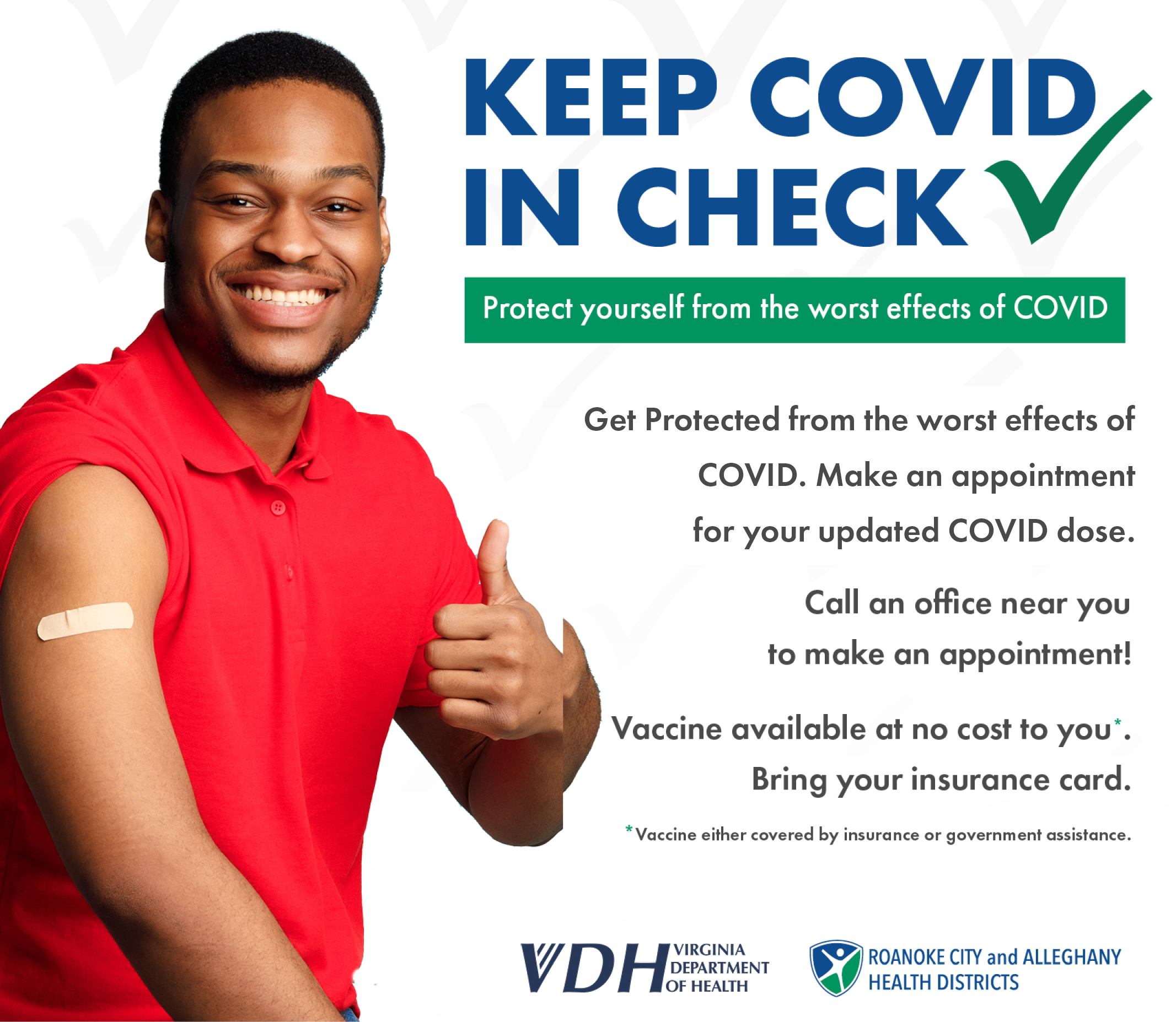 *Man in red shirt with thumbs up and bandage on arm from vaccination* Keep Covid in Check - Protect yourself from the worst effects of COVID - Get protected from the worst effects of COVID. Starting October, 10th make an appointment for your updated COVID dose. Call an office near you to make an appointment - Vaccine available at no cost to you - Bring your insurance card - vaccine either covered by insurance or governments assistance