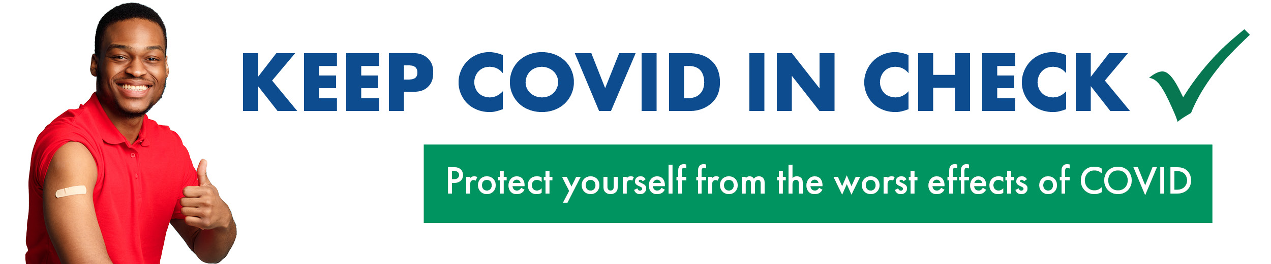 *Man in red shirt with thumbs up and bandage on arm from vaccination* Keep Covid in Check - Protect yourself from the worst effects of COVID - Get protected from the worst effects of COVID. 